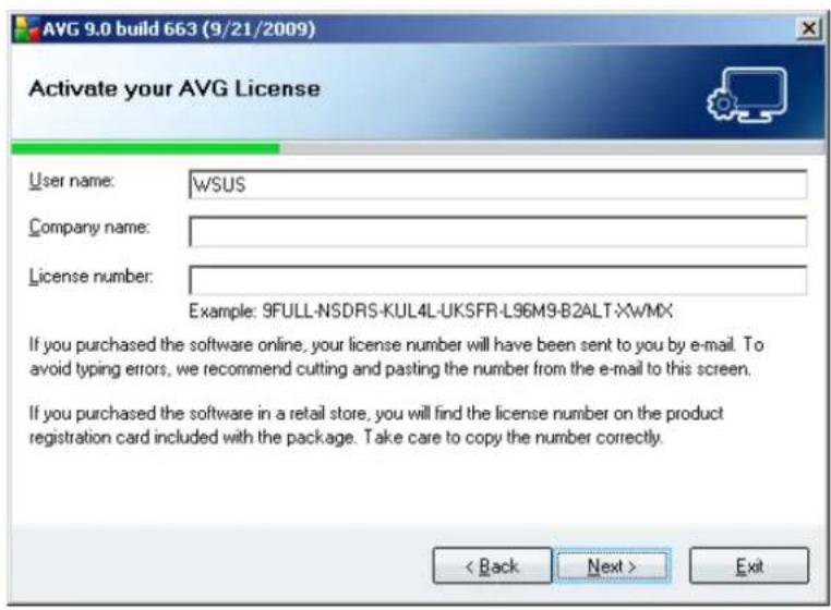AVG 9.0 build 663 (9/21/2009) Activate your AVG License User name: \WSUS Company name: License number: Example: 9FULL-NSDRS-KUL4L-UKSFR-L96M9-B2ALT-XWMX If you purchased the software online, your license number will have been sent to you by e-mail. To avoid typing errors, we recommend cutting and pasting the number from the e-mail to this screen. If you purchased the software in a retail store, you will find the license number on the product registration card included with the package. Take care to copy the number correctly. < Back Next > Exit