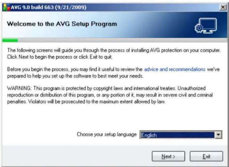 AVG 9.0 build 663 (9/21/2009) Welcome to the AVG Setup Program The following screens will guide you through the process of installing AVG protection on your computer. Click Next to begin the process or click Exit to quit. Before you begin the process, you may find it useful to review the advice and recommendations we've prepared to help you set up the software to best meet your needs. WARNING: This program is protected by copyright laws and international treaties. Unauthorized reproduction or distribution of this program, or any portion of it, may result in severe civil and criminal penalties. Violators will be prosecuted to the maximum extent allowed by law. Choose your setup language English Next > Exit