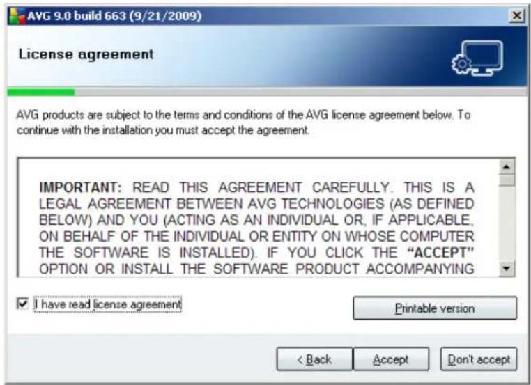 AVG 9.0 build 663 (9/21/2009) License agreement AVG products are subject to the terms and conditions of the AVG license agreement below. To continue with the installation you must accept the agreement. IMPORTANT: READ THIS AGREEMENT CAREFULLY. THIS IS A LEGAL AGREEMENT BETWEEN AVG TECHNOLOGIES (AS DEFINED BELOW) AND YOU (ACTING AS AN INDIVIDUAL OR, IF APPLICABLE, ON BEHALF OF THE INDIVIDUAL OR ENTITY ON WHOSE COMPUTER THE SOFTWARE IS INSTALLED). IF YOU CLICK THE "ACCEPT" OPTION OR INSTALL THE SOFTWARE PRODUCT ACCOMPANYING ✓ I have read license agreement Printable version < Back Accept Don't accept