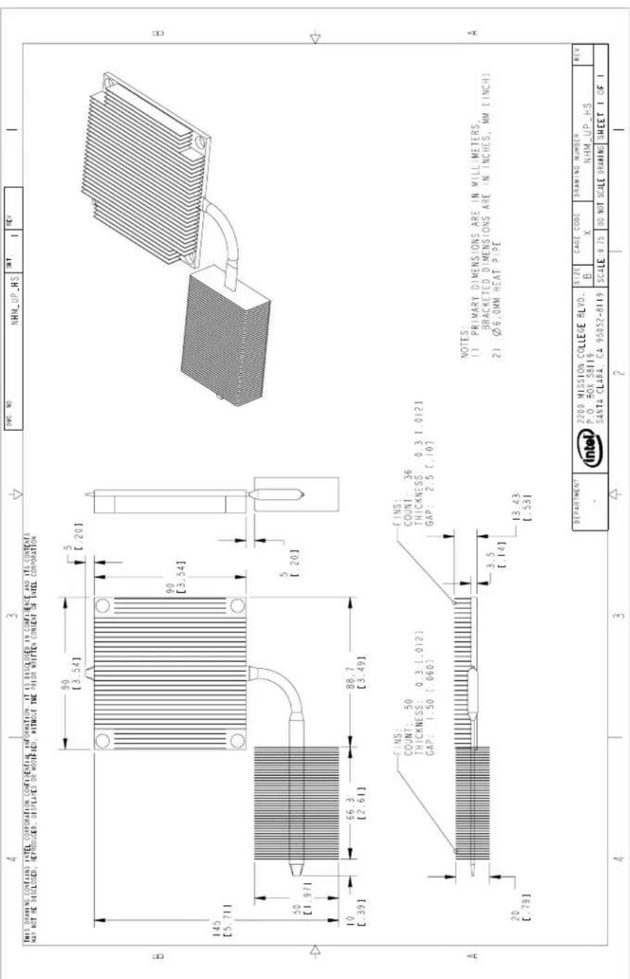 THIS DRAWING CONTAINS INTEL CORPORATION CONFIDENTIAL INFORMATION. IT IS DISCLOSED IN CONFIDENCE AND ITS CONTENTS MAY NOT BE DISCLOSED, REPRODUCER, DISPLAYED OR MODIFIED, WITHOUT THE PRIOR WRITTEN CONSENT OF INTEL CORPORATION B 145 [5.711] 50 [1.971] 10 [.39] 66.3 [2.61] 88.7 [3.49] A FINS: COUNT: 50 THICKNESS: 0.3 [.012] GAP: 1.50 [.060] FINS: COUNT: 36 THICKNESS: 0.3 [.012] GAP: 2.5 [.10] 20 [.79] 3.5 [1.14] 13.43 [.53] A NOTES: 1) PRIMARY DIMENSIONS ARE IN MILLIMETERS, BRACKETED DIMENSIONS ARE IN INCHES, MM EINCH 2) Ø6.0MM HEAT PIPE DEPARTMENT 2200 MISSION COLLEGE BLVD. P.O. BOX 58119 SANTA CLARA, CA 95052-8119 SIZE B CAGE CODE X DRAWING NUMBER NHM_UP_HS REV SCALE: 18.75 DO NOT SCALE DRAWING SHEET 1 OF 1