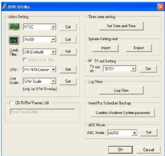 DVR Utility Video Setting NTSC Set Comb Filter: ON (Default) SET HSCALE & PAL CPU: P4 /478 Caeron Set Live Scale: SAW Scale Set (only for SAW Overlay) CD R/W/ Format UI Find Format Utility Time zone setting Set Date and Time System Setting tool Import Export TV out Setting TV out ch: 32 CH Set Log View Log View Need For Schedule Backup Confins Windows System password AGC Mode AGC Mode: AUTO Set OK Cancel