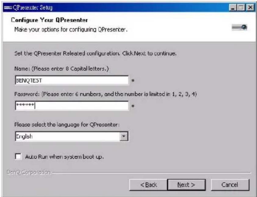 QPresenter Setup Configure Your QPresenter Make your options for configuring QPresenter. Set the QPresenter Released configuration. Click Next to continue. Name: (Please enter 8 Capital letters.) BENQTEST Password: (Please enter 6 numbers, and the number is limited in 1, 2, 3, 4) **** * Please select the language for QPresenter: English Auto Run when system boot up. Bend Corporation < Back Next > Cancel