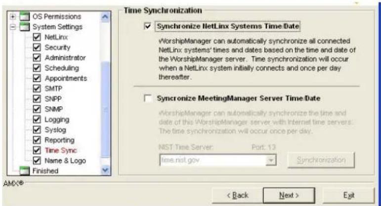 OS Permissions System Settings ✓ NetLinx ✓ Security ✓ Administrator ✓ Scheduling ✓ Appointments ✓ SMTP ✓ SNPP ✓ SNMP ✓ Logging ✓ Syslog ✓ Reporting ✓ Time Sync ✓ Name & Logo Finished Time Synchronization ✓ Synchronize NetLinx Systems Time Date WorshipManager can automatically synchronize all connected NetLinx systems' times and dates based on the time and date of the WorshipManager server. Time synchronization will occur when a NetLinx system initially connects and once per day thereafter. ✓ Synchronize MeetingManager Server Time Date WorshipManager can automatically synchronize the time and date of this WorshipManager server with Internet time servers. The time synchronization will occur once per day. NST Time Server: Port: 13 time.nst.gov Synchronization < Back Next > Exit