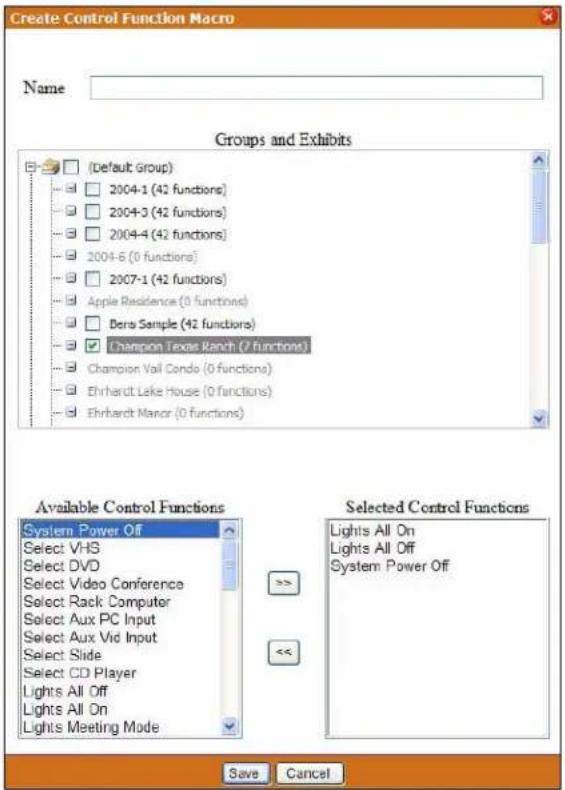 Create Control Function Macro Name Groups and Exhibits (Default group) 2004-1 (42 functions) 2004-3 (42 functions) 2004-4 (42 functions) 2004-6 (0 functions) 2007-1 (42 functions) Apple Residence (0 functions) Dera Sample (42 functions) Champion Texas Ranch (7 functions) Champion Vail Conde (0 functions) Ehrhardt Lake House (0 functions) Ehrhardt Manor (0 functions) Available Control Functions System Power Off Select VHS Select DVD Select Video Conference Select Rack Computer Select Aux PC Input Select Aux Vid Input Select Slide Select CD Player Lights All Off Lights All On Lights Meeting Mode Selected Control Functions Lights All On Lights All Off System Power Off Save Cancel