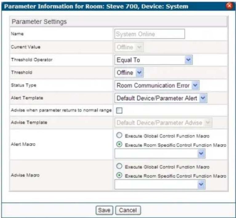 Parameter Information for Room: Steve 700, Device: System Parameter Settings Name System Online Current Value Offline Threshold Operator Equal To Threshold Offline Status Type Room Communication Error Alert Template Default Device/Parameter Alert Advise when parameter returns to normal range Advise Template Default Device/Parameter Advise Alert Macro Execute Global Control Function Macro Execute Room Specific Control Function Macro Advise Macro Execute Global Control Function Macro Execute Room Specific Control Function Macro Save Cancel