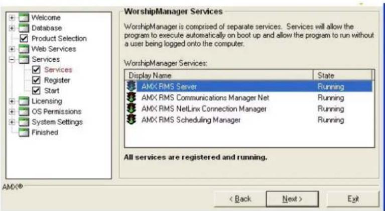 Welcome Database Product Selection Web Services Services ✓ Services ✓ Register ✓ Start Licensing OS Permissions System Settings Finished WorshipManager Services WorshipManager is comprised of separate services. Services will allow the program to execute automatically on boot up and allow the program to run without a user being logged onto the computer. WorshipManager Services: Display Name State AMX RMS Server Running AMX RMS Communications Manager Net Running AMX RMS NetLinx Connection Manager Running AMX RMS Scheduling Manager Running All services are registered and running. AMX® < Back Next > Exit