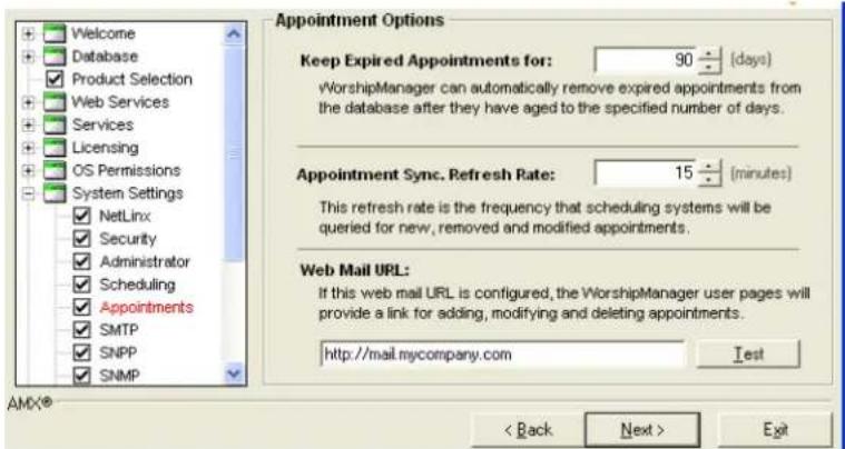Welcome Database Product Selection Web Services Services Licensing OS Permissions System Settings NetLinx Security Administrator Scheduling Appointments SMTP SNPP SNMP Appointment Options Keep Expired Appointments for: 90÷(days) vWorshipManager can automatically remove expired appointments from the database after they have aged to the specified number of days. Appointment Sync. Refresh Rate: 15÷(minutes) This refresh rate is the frequency that scheduling systems will be queried for new, removed and modified appointments. Web Mail URL: If this web mail URL is configured, the WorshipManager user pages will provide a link for adding, modifying and deleting appointments. http://mail.mycompany.com Test AMX® < Back Next > Exit