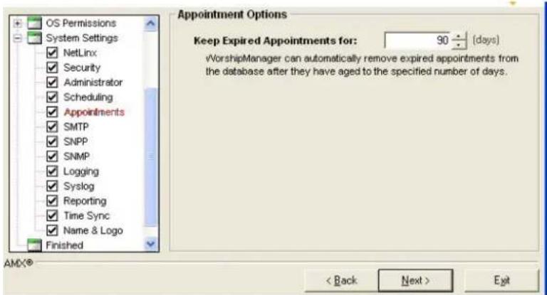 OS Permissions System Settings ✓ NetLinx ✓ Security ✓ Administrator ✓ Scheduling ✓ Appointments ✓ SMTP ✓ SNMP ✓ Logging ✓ Syslog ✓ Reporting ✓ Time Sync ✓ Name & Logo Finished Appointment Options Keep Expired Appointments for: 90 ÷ (days) ✓WorshipManager can automatically remove expired appointments from the database after they have aged to the specified number of days. < Back Next > Exit AMX®