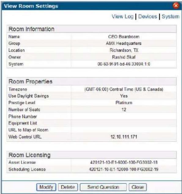 View Room Settings View Log | Devices | System Room Information Name CEO Boardroom Group AMX Headquarters Location Richardson, TX Owner Rashid Skaf System 00-50-9f-91-bd-46-33004.1.0 Room Properties Timezone (GMT-06:00) Central Time (US & Canada) Use Daylight Savings Yes Prestige Level Platinum Number of Seats 12 Phone Number Equipment List URL to Map of Room Web Control URL 12.18.111.171 Room Licensing Asset License 420121-10-E1-6000-100-FG3002-18 Scheduling License 420121-10-E1-12000-100-FG3002-19 Modify Delete Send Question Close
