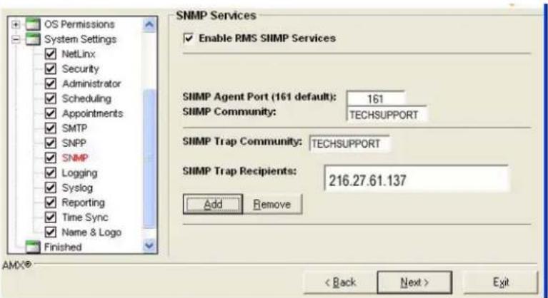 OS Permissions System Settings NetLinx Security Administrator Scheduling Appointments SMTP SNPP SNMP Logging Syslog Reporting Time Sync Name & Logo Finished SNMP Services Enable RMS SIIMP Services SIIMP Agent Port (161 default): 161 SIIMP Community: TECHSUPPORT SIIMP Trap Community: TECHSUPPORT SIIMP Trap Recipients: 216.27.61.137 Add Remove AMX® < Back Next > Exit