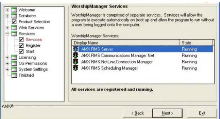 Welcome Database Product Selection Web Services Services ✓ Services ✓ Register ✓ Start Licensing OS Permissions System Settings Finished WorshipManager Services WorshipManager is comprised of separate services. Services will allow the program to execute automatically on boot up and allow the program to run without a user being logged onto the computer. WorshipManager Services: Display Name State AMX RMS Server Running AMX RMS Communications Manager Net Running AMX RMS NetLinx Connection Manager Running AMX RMS Scheduling Manager Running All services are registered and running. AMX® < Back Next > Exit