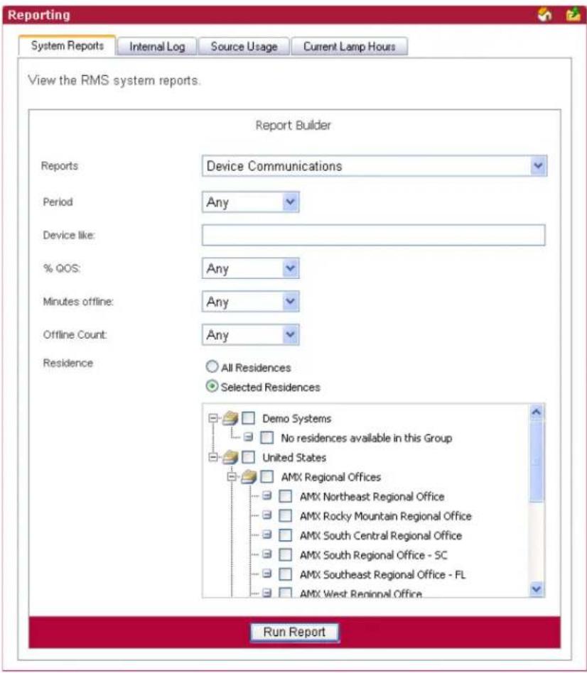 Reporting System Reports Internal Log Source Usage Current Lamp Hours View the RMS system reports. Report Builder Reports Device Communications Period Any Device like: % QOS: Any Minutes offline: Any Offline Count: Any Residence All Residences Selected Residences Demo Systems No residences available in this Group United States AMX Regional Offices AMX Northeast Regional Office AMX Rocky Mountain Regional Office AMX South Central Regional Office AMX South Regional Office - SC AMX Southeast Regional Office - FL AMX West Regional Office Run Report