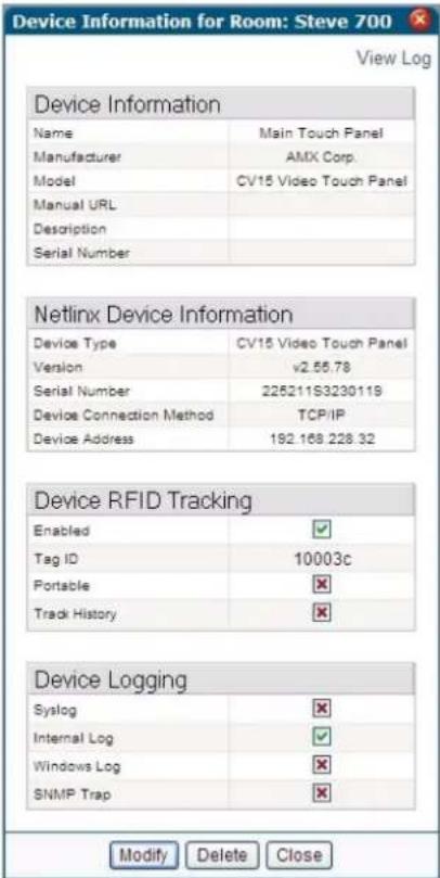 Device Information for Room: Steve 700 View Log Device Information Name Main Touch Panel Manufacturer AMX Corp. Model CV15 Video Touch Panel Manual URL Description Serial Number Netlinx Device Information Device Type CV15 Video Touch Panel Version v2.55.78 Serial Number 225211S3230119 Device Connection Method TCP/IP Device Address 192.168.228.32 Device RFID Tracking Enabled ✓ Tag ID 10003c Portable ✕ Track History ✕ Device Logging Syslog ✕ Internal Log ✓ Windows Log ✕ SNMP Trap ✕ Modify Delete Close
