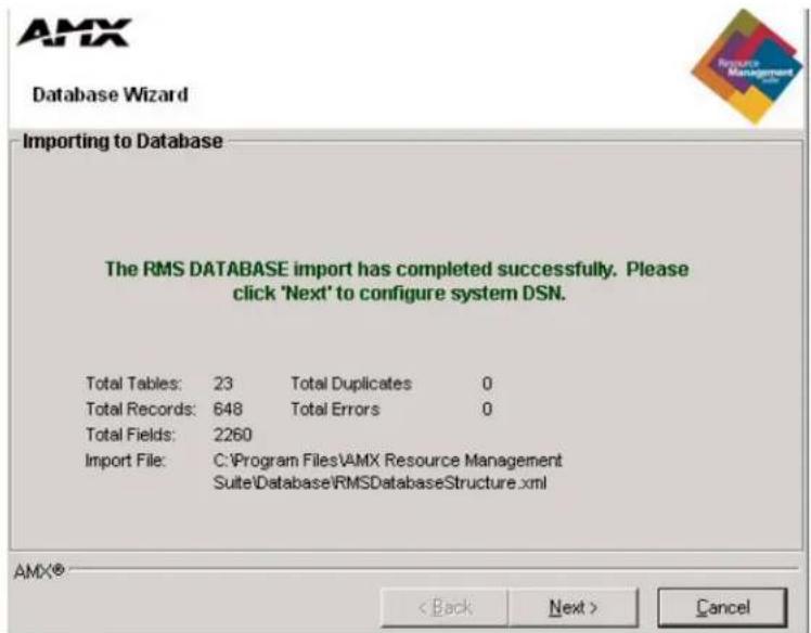 AMX Database Wizard Importing to Database The RMS DATABASE import has completed successfully. Please click 'Next' to configure system DSN. Total Tables: 23 Total Duplicates 0 Total Records: 648 Total Errors 0 Total Fields: 2260 Import File: C:\Program Files\AMX Resource Management Suite\Database\RMSDatabaseStructure.xml AMX® < Back Next > Cancel