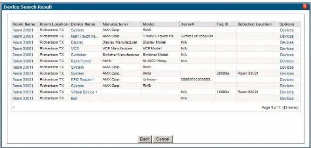 Device Search Result Room Name Room Location Device Name Manufacturer Model Serial# Tag ID Detected Location Options Room 33001 Richardson TX System AMX Corp. RMS Room 33001 Richardson TX Main Touch Pa... AMX Corp. 1200VG Touch Pa... 225061XP3850039 Room 33001 Richardson TX Display Display Manufacturer Display Model N/A Room 33001 Richardson TX VCR VC R Manufacturer VCR Model N/A Room 33001 Richardson TX Switcher Switcher Manufacturer Switcher Model N/A Room 33001 Richardson TX Rack Power AMX N=3000' Relay N/A Room 33011 Richardson TX System AMX Corp.RMS Room 33031 Richardson TX System AMX Corp.RMS Room 33031 Richardson TX RFID Reader 1 AMX Corp.Unkown 60080006000000... Room 33021 Richardson TX System AMX Corp.RMS Room 33031 Richardson TX Virtual Device 1 Room 33011 Richardson TX bearing 1 Page 1 of 1 (12 items) Back Cancel