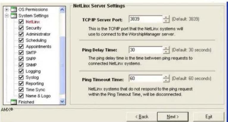 OS Permissions System Settings ✓ NetLinx ✓ Security ✓ Administrator ✓ Scheduling ✓ Appointments ✓ SMTP ✓ SNMP ✓ Logging ✓ Syslog ✓ Reporting ✓ Time Sync ✓ Name & Logo Finished NetLinx Server Settings TCP/IP Server Port: 3839 [Default: 3839] This is the TCP/IP port that the NetLinx systems will use to connect to the WorshipManager server. Ping Delay Time: 30 [Default: 30 seconds] The ping delay time is the time between ping requests to connected NetLinx systems. Ping Timeout Time: 60 [Default: 60 seconds] NetLinx systems that do not respond to the ping request within the Ping Timeout Time, will be disconnected. < Back Next > Exit
