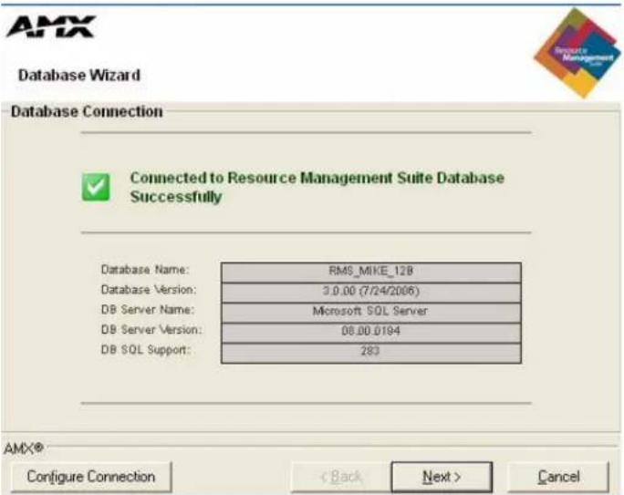 AMX Database Wizard Database Connection Connected to Resource Management Suite Database Successfully Database Name: RMS_MIKE_128 Database Version: 3.0.00 (7/24/2006) DB Server Name: Microsoft SQL Server DB Server Version: 08.00.0194 DB SQL Support: 283 AMX® Configure Connection < Back Next > Cancel