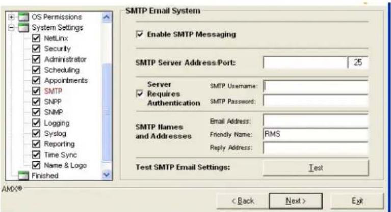 OS Permissions System Settings NetLinx Security Administrator Scheduling Appointments SMTP SNPP SNMP Logging Syslog Reporting Time Sync Name & Logo Finished SMTP Email System Enable SMTP Messaging SMTP Server Address: Port: 25 Server SMTP Username: Requires Authentication SMTP Password: SMTP Names Email Address: and Addresses Friendly Name: RMS Reply Address: Test SMTP Email Settings: Test AMX® < Back Next > Exit