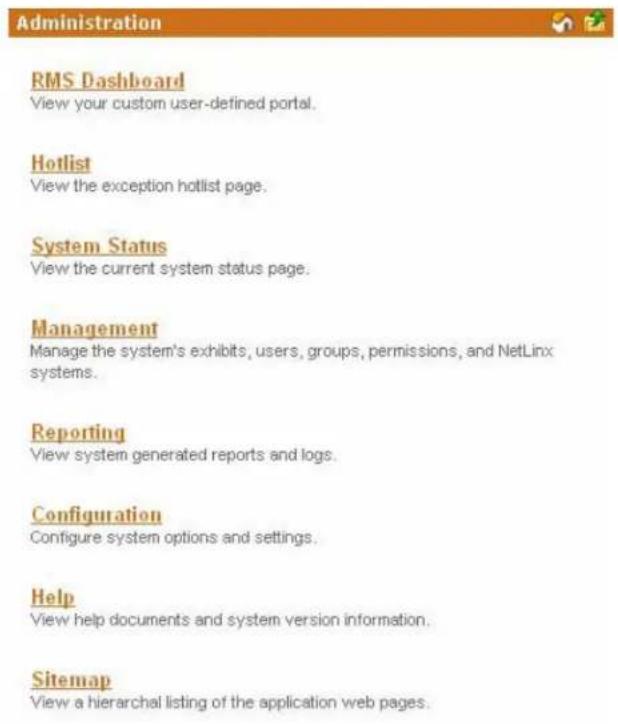 Administration RMS Dashboard View your custom user-defined portal. Hotlist View the exception hotlist page. System Status View the current system status page. Management Manage the system's exhibits, users, groups, permissions, and NetLinx systems. Reporting View system generated reports and logs. Configuration Configure system options and settings. Help View help documents and system version information. Sitemap View a hierarchical listing of the application web pages.
