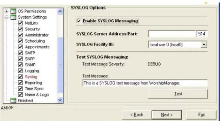 OS Permissions System Settings NetLinx Security Administrator Scheduling Appointments SMTP SNPP SNMP Logging Syslog Reporting Time Sync Name & Logo Finished SYSLOG Options Enable SYSLOG Messaging SYSLOG Server Address Port: 514 SYSLOG Facility ID: local use 0 (local0) Test SYSLOG Messaging: Test Message Severity: DEBUG Test Message: This is a SYSLOG test message from WorshipManager. Test < Back Next > Exit AMD®