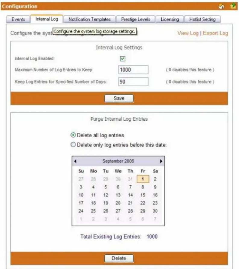 Configuration Events Internal Log Notification Templates Prestige Levels Licensing Hotlist Setting Configure the syst Configure the system log storage settings. View Log | Export Log Internal Log Settings Internal Log Enabled: Maximum Number of Log Entries to Keep: 1000 (0 disables this feature ) Keep Log Entries for Specified Number of Days: 90 (0 disables this feature ) Save Purge Internal Log Entries Delete all log entries Delete only log entries before this date: September 2006 Su Mo Tu We Th Fr Sa 27 28 29 30 31 1 2 3 4 5 6 7 8 9 10 11 12 13 14 15 16 17 18 19 20 21 22 23 24 25 26 27 28 29 30 1 2 3 4 5 6 7 Total Existing Log Entries: 1000 Delete