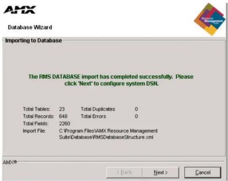 AMX Database Wizard Importing to Database The RMS DATABASE import has completed successfully. Please click 'Next' to configure system DSN. Total Tables: 23 Total Duplicates 0 Total Records: 648 Total Errors 0 Total Fields: 2260 Import File: C:\Program Files\AMX Resource Management Suite\Database\RMSDatabaseStructure.xml AMX® < Back Next > Cancel