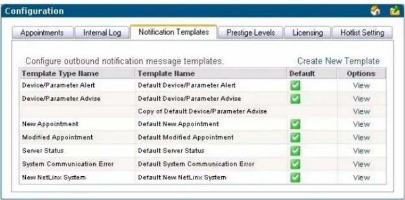Configuration Appointments Internal Log Notification Templates Prestige Levels Licensing Hotlist Setting Configure outbound notification message templates. Create New Template Template Type Name Template Name Default Options Device/Parameter Alert Default Device/Parameter Alert ✓ View Device/Parameter Advise Default Device/Parameter Advise ✓ View Copy of Default Device/Parameter Advise ✓ View New Appointment Default New Appointment ✓ View Modified Appointment Default Modified Appointment ✓ View Server Status Default Server Status ✓ View System Communication Error Default System Communication Error ✓ View New NetLinx System Default New NetLinx System ✓ View