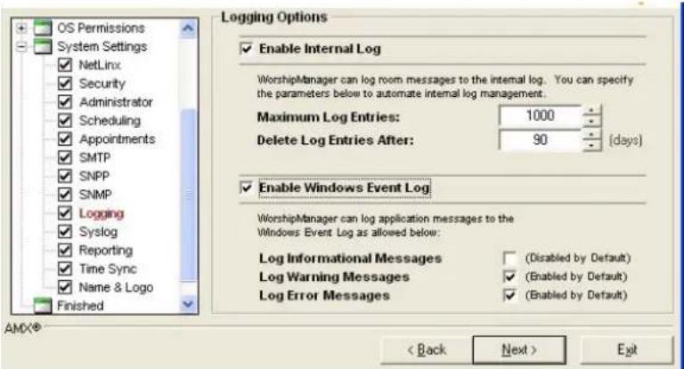 OS Permissions System Settings NetLinx Security Administrator Scheduling Appointments SMTP SNPP SNMP Logging Syslog Reporting Time Sync Name & Logo Finished Logging Options Enable Internal Log WorshipManager can log room messages to the internal log. You can specify the parameters below to automate internal log management. Maximum Log Entries: 1000 Delete Log Entries After: 90 (days) Enable Windows Event Log WorshipManager can log application messages to the Windows Event Log as allowed below: Log Informational Messages (Disabled by Default) Log Warning Messages (Enabled by Default) Log Error Messages (Enabled by Default) < Back Next > Exit