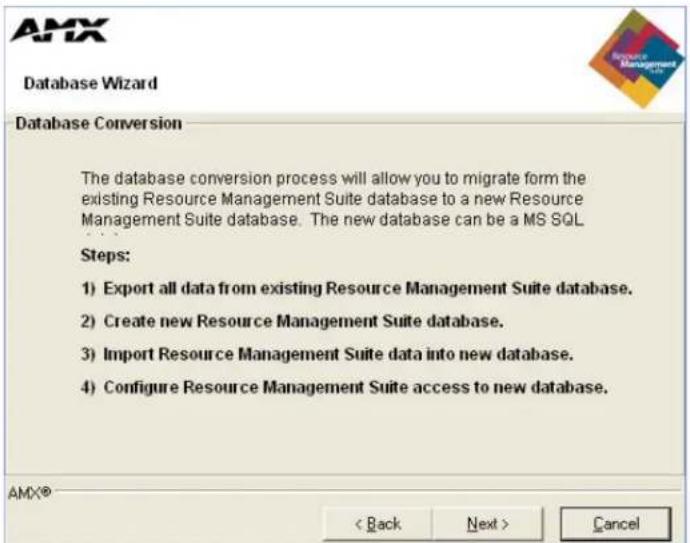AMX Database Wizard Database Conversion The database conversion process will allow you to migrate form the existing Resource Management Suite database to a new Resource Management Suite database. The new database can be a MS SQL Steps: 1) Export all data from existing Resource Management Suite database. 2) Create new Resource Management Suite database. 3) Import Resource Management Suite data into new database. 4) Configure Resource Management Suite access to new database. AMX® < Back Next > Cancel