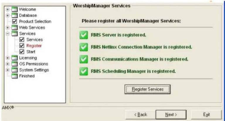 Welcome Database Product Selection Web Services Services ✓ Services ✓ Register ✓ Start Licensing OS Permissions System Settings Finished WorshipManager Services Please register all WorshipManager Services: ✓ RMS Server is registered. ✓ RMS Netlinx Connection Manager is registered. ✓ RMS Communications Manager is registered. ✓ RMS Scheduling Manager is registered. Register Services AMX® < Back Next > Exit