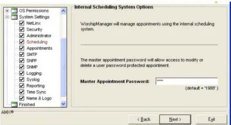OS Permissions System Settings NetLinx Security Administrator Scheduling Appointments SMTP SNPP SNMP Logging Syslog Reporting Time Sync Name & Logo Finished Internal Scheduling System Options WorshipManager will manage appointments using the internal scheduling system. The master appointment password will allow access to modify or delete a user password protected appointment. Master Appointment Password: **** (default = '1988') < Back Next > Exit