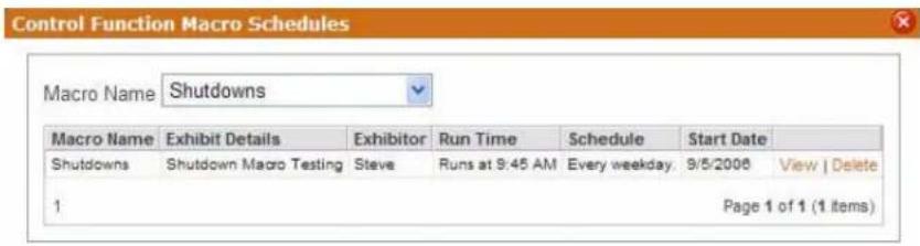 Control Function Macro Schedules Macro Name Shutdowns Macro Name Exhibit Details Exhibitor Run Time Schedule Start Date Shutdowns Shutdown Macro Testing Steve Runs at 9:45 AM Every weekday. 9/5/2008 View | Delete 1 Page 1 of 1 (1 items)