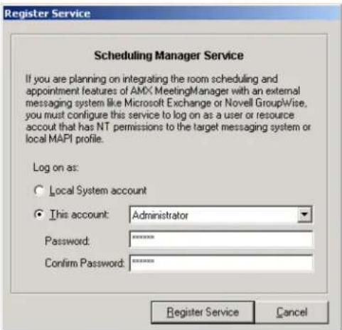 Register Service Scheduling Manager Service If you are planning on integrating the room scheduling and appointment features of AMX MeetingManager with an external messaging system like Microsoft Exchange or Novell GroupWise, you must configure this service to log on as a user or resource account that has NT permissions to the target messaging system or local MAPI profile. Log on as: ○ Local System account ● This account: Administrator Password: ****** Confirm Password: ****** Register Service Cancel
