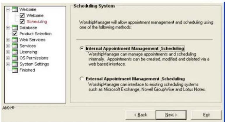 Welcome ✓ Welcome ✓ Scheduling Database ✓ Product Selection Web Services Services Licensing OS Permissions System Settings Finished Scheduling System WorshipManager will allow appointment management and scheduling using one of the following methods: Internal Appointment Management _Scheduling WorshipManager can manage appointments and scheduling internally. Appointments can be created, modified and deleted via a web based interface. External Appointment Management _Scheduling WorshipManager can interface to existing scheduling systems such as Microsoft Exchange, Novell GroupWise and Lotus Notes. AMC® < Back Next > Exit