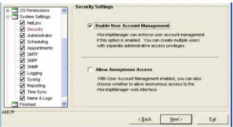 OS Permissions System Settings NetLinx Security Administrator Scheduling Appointments SMTP SNPP SNMP Logging Syslog Reporting Time Sync Name & Logo Finished Security Settings Enable User Account Management vWorshipManager can enforce user account management if this option is enabled. You can create multiple users with separate administrative access privileges. Allow Anonymous Access With User Account Management enabled, you can also choose whether to allow anonymous access to the vWorshipManager web interface. AMX® < Back Next > Exit