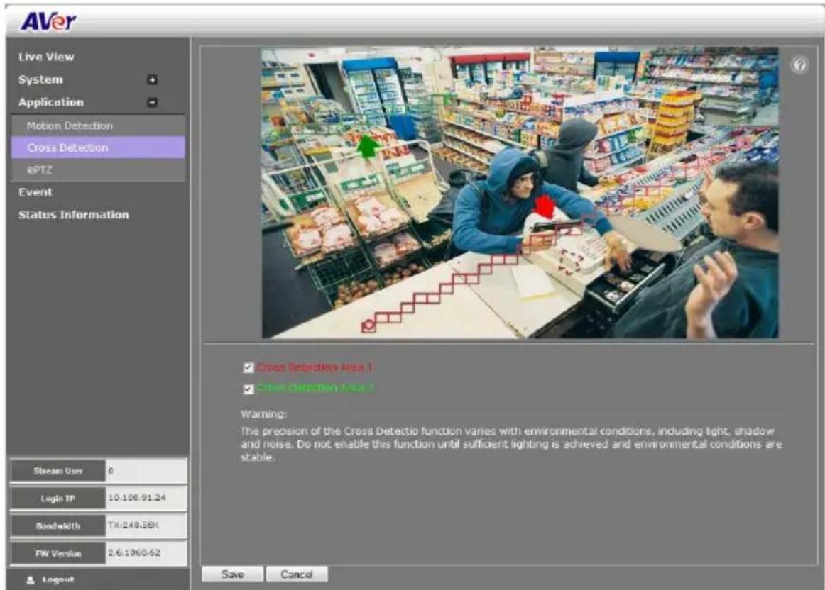 AVer Live View System Application Motion Detection Cross Detection ePTZ Event Status Information Stream User 0 Login TP 10.100.91.24 Bandwidth TX:248.86K FW Version 2.6.1060.62 Logout Cross Detection Area 1 Cross Detection Area 2 Warning: The precision of the Cross Detectio function varies with environmental conditions, including light, shadow and noise. Do not enable this function until sufficient lighting is achieved and environmental conditions are stable. Save Cancel