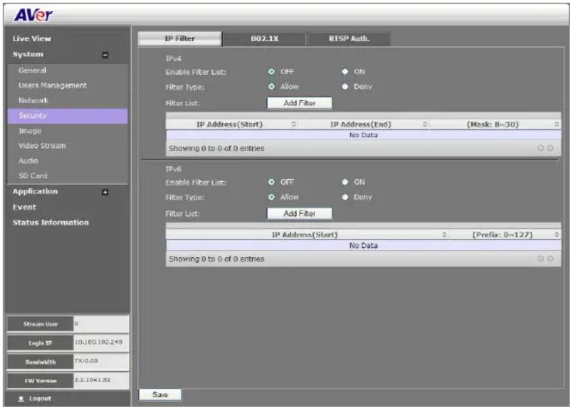 AVer Live View System General Users Management Network Security Image Video Stream Audio SD Card Application Event Status Information Stream User Logic IP 10.100.102.249 Bandwidth TX:0.08 FW Version 2.2.1041.52 Layout IP Filter 802.1X RTSP Auth. IPv4 Enable Filter List: OFF ON Filter Type: Allow Deny Filter List: Add Filter IP Address(Start) IP Address(End) (Mask: 8~30) No Data Showing 0 to 0 of 0 entries IPv6 Enable Filter List: OFF ON Filter Type: Allow Deny Filter List: Add Filter IP Address(Start) (Prefix: 0~127) No Data Showing 0 to 0 of 0 entries Save
