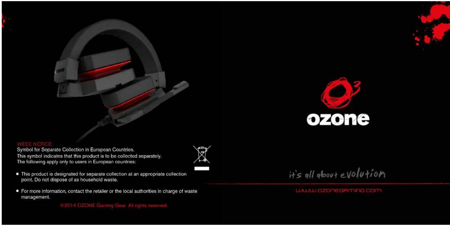 ozone ozone WEEE NOTICE: Symbol for Separate Collection in European Countries. This symbol indicates that this product is to be collected separately. The following apply only to users in European countries: • This product is designated for separate collection at an appropriate collection point. Do not dispose of as household waste. • For more information, contact the retailer or the local authorities in charge of waste management. ©2014 OZONE Gaming Gear. All rights reserved. it's all about evolution WWW.OZONEGAMING.COM
