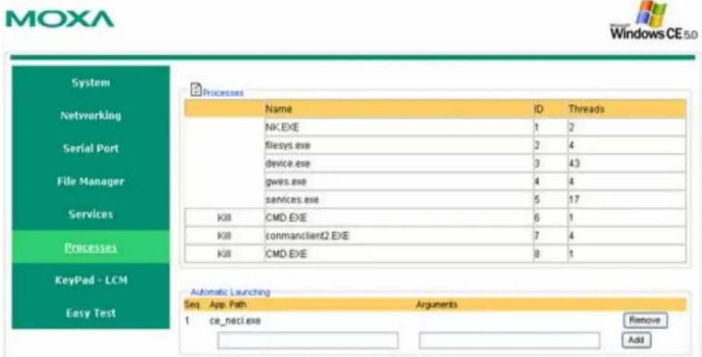 MOXA Windows CE 5.0 System Networking Serial Port File Manager Services Processes KeyPad - LCM Easy Test Processes Name ID Threads NK.EXE 1 2 flesys.exe 2 4 device.exe 3 43 gws.exe 4 4 services.exe 5 17 K8 CMD.EXE 6 1 K8 commancient2.EXE 7 4 K8 CMD.EXE 8 1 Automatic Launching Seq App.Path Arguments 1 ce_neci.exe Remove Add