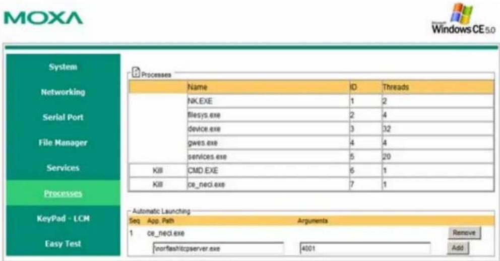 MOXA Windows CE 5.0 System Networking Serial Port File Manager Services Processes KeyPad - LCM Easy Test Processes Name ID Threads NK.EXE 1 2 filesys.exe 2 4 device.exe 3 32 gves.exe 4 4 services.exe 5 20 KIII CMD.EXE 6 1 KIII ce_necl.exe 7 1 Automatic Launching Seq App.Path Arguments 1 ce_necl.exe /norfashtcpserver.exe 4001 Remove Add