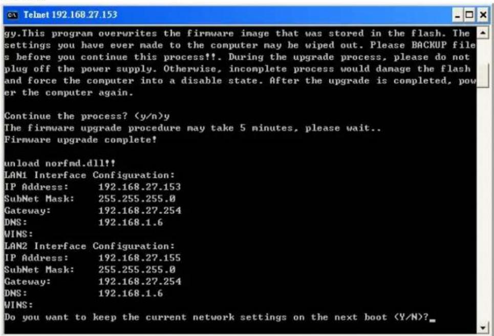 This program overwrites the firmware image that was stored in the flash. The settings you have ever made to the computer may be wiped out. Please BACKUP file s before you continue this process!!!. During the upgrade process, please do not plug off the power supply. Otherwise, incomplete process would damage the flash and force the computer into a disable state. After the upgrade is completed, pow er the computer again. Continue the process? (y/n)y The firmware upgrade procedure may take 5 minutes, please wait.. Firmware upgrade complete! unload norfmd.dll partisan LAN1 Interface Configuration: IP Address: 192.168.27.153 SubNet Mask: 255.255.255.0 Gateway: 192.168.27.254 DNS: 192.168.1.6 WINS: LAN2 Interface Configuration: IP Address: 192.168.27.155 SubNet Mask: 255.255.255.0 Gateway: 192.168.27.254 DNS: 192.168.1.6 WINS: Do you want to keep the current network settings on the next boot (Y/N)?_