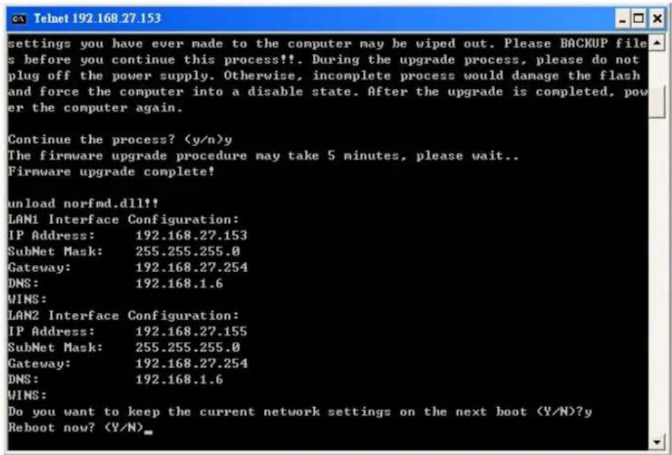 Settings you have ever made to the computer may be wiped out. Please BACKUP file s before you continue this process!!. During the upgrade process, please do not plug off the power supply. Otherwise, incomplete process would damage the flash and force the computer into a disable state. After the upgrade is completed, pow er the computer again. Continue the process? y The firmware upgrade procedure may take 5 minutes, please wait.. Firmware upgrade complete! unload norfmd.dll partisan LAN1 Interface Configuration: IP Address: 192.168.27.153 SubNet Mask: 255.255.255.0 Gateway: 192.168.27.254 DNS: 192.168.1.6 WINS: LAN2 Interface Configuration: IP Address: 192.168.27.155 SubNet Mask: 255.255.255.0 Gateway: 192.168.27.254 DNS: 192.168.1.6 WINS: Do you want to keep the current network settings on the next boot (Y/N)?y Reboot now?
