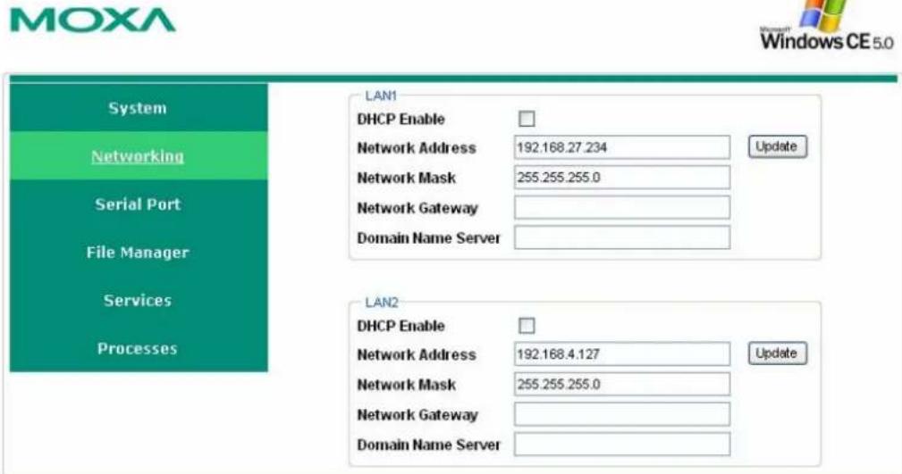 MOXA Windows CE 5.0 System Networking Serial Port File Manager Services Processes LAN1 DHCP Enable Network Address 192.168.27.234 Update Network Mask 255.255.255.0 Network Gateway Domain Name Server LAN2 DHCP Enable Network Address 192.168.4.127 Update Network Mask 255.255.255.0 Network Gateway Domain Name Server