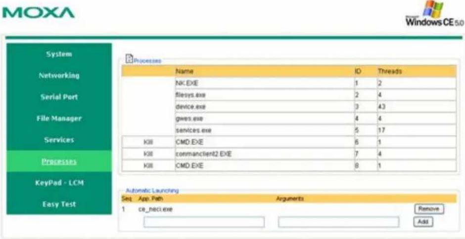 MOXA Windows CE 5.0 System Networking Serial Port File Manager Services Processes KeyPad - LCM Easy Test Processes Name ID Threads NK.EXE 1 2 filesys.exe 2 4 device.exe 3 43 gws.exe 4 4 services.exe 5 17 KII CMD.EXE 6 1 KIII framesclient2.EXE 7 4 KIII CMD.EXE 8 1 Automatic Launching Seq App.Path Arguments 1 ce_neci.exe Remove Add