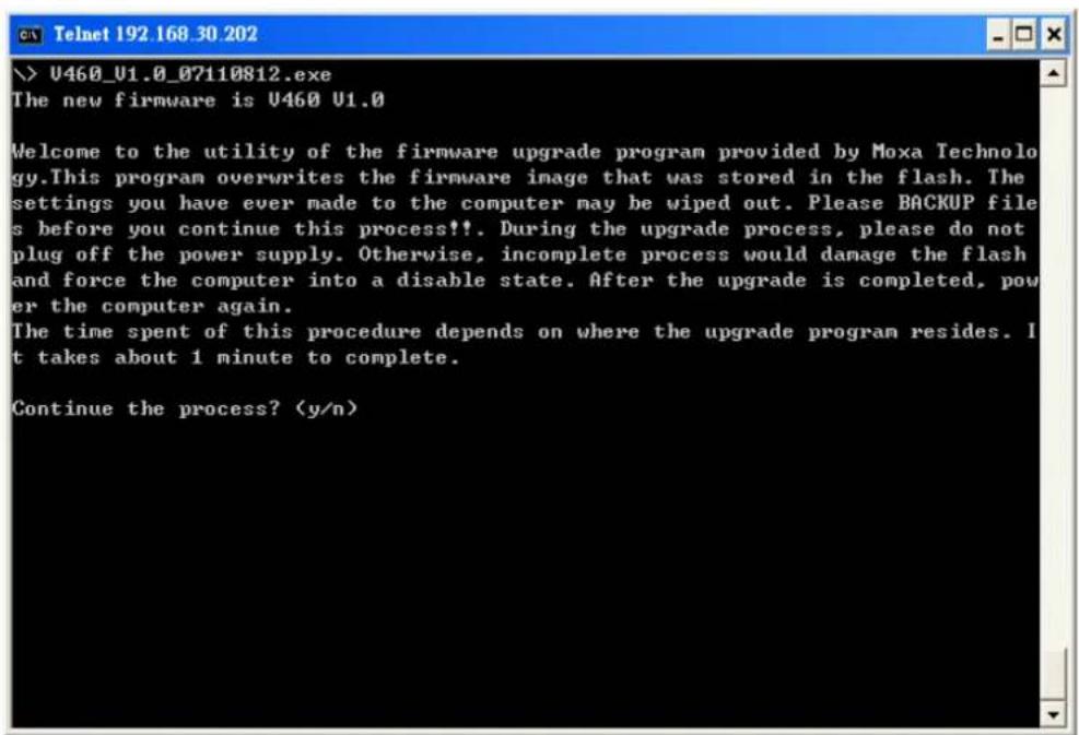\U460_U1.0_07110812.exe The new firmware is U460 U1.0 Welcome to the utility of the firmware upgrade program provided by Moxa Technology.This program overwrites the firmware image that was stored in the flash. The settings you have ever made to the computer may be wiped out. Please BACKUP files before you continue this process!!. During the upgrade process, please do not plug off the power supply. Otherwise, incomplete process would damage the flash and force the computer into a disable state. After the upgrade is completed, power the computer again. The time spent of this procedure depends on where the upgrade program resides. It takes about 1 minute to complete. Continue the process?