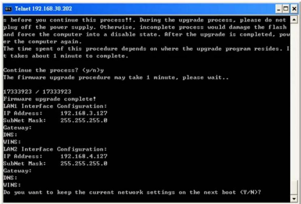 s before you continue this process!!. During the upgrade process, please do not plug off the power supply. Otherwise, incomplete process would damage the flash and force the computer into a disable state. After the upgrade is completed, pow er the computer again. The time spent of this procedure depends on where the upgrade program resides. I t takes about 1 minute to complete. Continue the process? (y/n)y The firmware upgrade procedure may take 1 minute, please wait.. 17333923 / 17333923 Firmware upgrade complete! LAN1 Interface Configuration: IP Address: 192.168.3.127 SubNet Mask: 255.255.255.0 Gateway: DNS: WINS: LAN2 Interface Configuration: IP Address: 192.168.4.127 SubNet Mask: 255.255.255.0 Gateway: DNS: WINS: Do you want to keep the current network settings on the next boot (Y/N)?