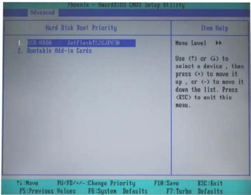 Phoenix - AwardBIOS CMOS Setup Utility Advanced Hard Disk Boot Priority 1. ISB-HDDA : JetFlashTS2GJFU30 2. Bootable Add-in Cards Menu Level ▶▶ Use (↑) or (↓) to select a device, then press (+) to move it up, or (-) to move it down the list. Press to exit this menu. ↑↓:Move PU/PD/•-:Change Priority F10:Save ESC:Exit F5:Previous Values F6:System Defaults F7:Turbo Defaults