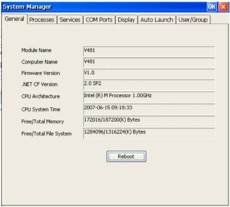 System Manager General Processes Services COM Ports Display Auto Launch User/Group Module Name V481 Computer Name V481 Firmware Version V1.0 .NET CF Version 2.0 SP2 CPU Architecture:Intel (R) M Processor 1.00GHz CPU System Time 2007-06-15 09:18:33 Free/Total Memory 172016/187200(K) Bytes Free/Total File System 1284096/1316224(K) Bytes Reboot