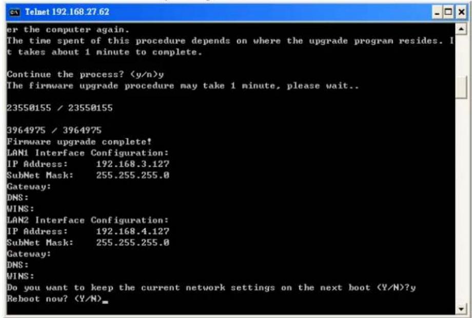 er the computer again. The time spent of this procedure depends on where the upgrade program resides. It takes about 1 minute to complete. Continue the process? y The firmware upgrade procedure may take 1 minute, please wait.. 23550155 / 23550155 3964975 / 3964975 Firmware upgrade complete! LAN1 Interface Configuration: IP Address: 192.168.3.127 SubNet Mask: 255.255.255.0 Gateway: DNS: WINS: LAN2 Interface Configuration: IP Address: 192.168.4.127 SubNet Mask: 255.255.255.0 Gateway: DNS: WINS: Do you want to keep the current network settings on the next boot (Y/N)?y Reboot now? (Y/N)_