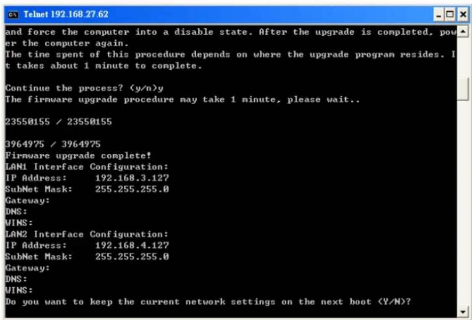 and force the computer into a disable state. After the upgrade is completed, power the computer again. The time spent of this procedure depends on where the upgrade program resides. It takes about 1 minute to complete. Continue the process? (y/n)y The firmware upgrade procedure may take 1 minute, please wait.. 23550155 / 23550155 3964975 / 3964975 Firmware upgrade complete! LAN1 Interface Configuration: IP Address: 192.168.3.127 SubNet Mask: 255.255.255.0 Gateway: DNS: WINS: LAN2 Interface Configuration: IP Address: 192.168.4.127 SubNet Mask: 255.255.255.0 Gateway: DNS: WINS: Do you want to keep the current network settings on the next boot (Y/N)?